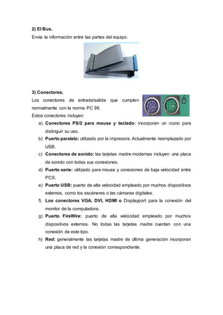 2) El Bus.
Envía la información entre las partes del equipo.
3) Conectores.
Los conectores de entrada/salida que cumplen
normalmente con la norma PC 99.
Estos conectores incluyen:
a) Conectores PS/2 para mouse y teclado: incorporan un icono para
distinguir su uso.
b) Puerto paralelo: utilizado por la impresora. Actualmente reemplazado por
USB.
c) Conectores de sonido: las tarjetas madre modernas incluyen una placa
de sonido con todas sus conexiones.
d) Puerto serie: utilizado para mouse y conexiones de baja velocidad entre
PCS.
e) Puerto USB: puerto de alta velocidad empleado por muchos dispositivos
externos, como los escáneres o las cámaras digitales.
f) Los conectores VGA, DVI, HDMI o Displayport para la conexión del
monitor de la computadora.
g) Puerto FireWire: puerto de alta velocidad empleado por muchos
dispositivos externos. No todas las tarjetas madre cuentan con una
conexión de este tipo.
h) Red: generalmente las tarjetas madre de última generación incorporan
una placa de red y la conexión correspondiente.
 
