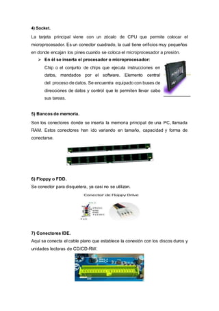 4) Socket.
La tarjeta principal viene con un zócalo de CPU que permite colocar el
microprocesador. Es un conector cuadrado, la cual tiene orificios muy pequeños
en donde encajan los pines cuando se coloca el microprocesador a presión.
 En él se inserta el procesador o microprocesador:
Chip o el conjunto de chips que ejecuta instrucciones en
datos, mandados por el software. Elemento central
del proceso de datos. Se encuentra equipado con buses de
direcciones de datos y control que le permiten llevar cabo
sus tareas.
5) Bancos de memoria.
Son los conectores donde se inserta la memoria principal de una PC, llamada
RAM. Estos conectores han ido variando en tamaño, capacidad y forma de
conectarse.
6) Floppy o FDD.
Se conector para disquetera, ya casi no se utilizan.
7) Conectores IDE.
Aquí se conecta el cable plano que establece la conexión con los discos duros y
unidades lectoras de CD/CD-RW.
 