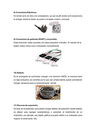 8) Conectores Eléctricos.
Es donde se le da vida a la computadora, ya que es allí donde se le proporciona
la energía desde la fuente de poder a la tarjeta madre o principal.
9) Conectores de gabinete RESET y encendido.
Estas funciones están provistas por estos pequeños enchufes. El manual de la
tarjeta madre indica como conectarlos correctamente.
10) Batería.
Es la encargada de suministrar energía a la memoria CMOS, la memoria tiene
un bajo consumos de corriente por lo que una simple batería puede suminístrale
energía necesaria para su funcionamiento normal.
11) Ranuras de expansión.
Se trata de receptáculos que pueden acoger tarjetas de expansión (estas tarjetas
se utilizan para agregar características o aumentar el rendimiento de un
ordenador; por ejemplo, una tarjeta gráfica se puede añadir a un ordenador para
mejorar el rendimiento 3D).
 