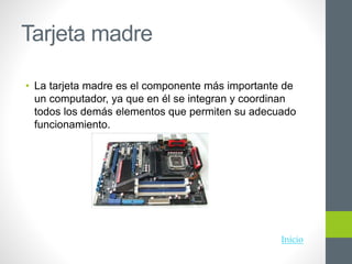 Tarjeta madre
• La tarjeta madre es el componente más importante de
un computador, ya que en él se integran y coordinan
todos los demás elementos que permiten su adecuado
funcionamiento.
Inicio
 