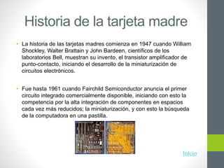 Historia de la tarjeta madre
• La historia de las tarjetas madres comienza en 1947 cuando William
Shockley, Walter Brattain y John Bardeen, científicos de los
laboratorios Bell, muestran su invento, el transistor amplificador de
punto-contacto, iniciando el desarrollo de la miniaturización de
circuitos electrónicos.
• Fue hasta 1961 cuando Fairchild Semiconductor anuncia el primer
circuito integrado comercialmente disponible, iniciando con esto la
competencia por la alta integración de componentes en espacios
cada vez más reducidos; la miniaturización, y con esto la búsqueda
de la computadora en una pastilla.
Inicio
 