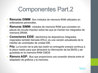 Componentes Part.2
• Ranuras DIMM: Son módulos de memoria RAM utilizados en
ordenadores personales.
• Ranuras SIMM: módulos de memoria RAM que consisten en
placas de circuito impreso sobre las que se montan los integrados de
memoria DRAM.
• Conectores EIDE: electrónica de dispositivos integrados
mejorados también llamada ATA-2, es una versión actualizada de la
interfaz de controlador de unidad IDE.
• Pila: La función de la pila tipo botón es entregarle energía continua a
la placa madre para que almacene la información de los BIOS y ser
guardada en la memoria RAM CMOS
• Ranura AGP: Bus que proporciona una conexión directa entre el
adaptador de gráficos y la memoria.
Inicio
 