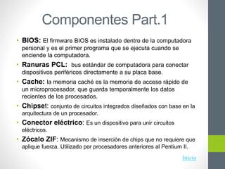 Componentes Part.1
• BIOS: El firmware BIOS es instalado dentro de la computadora
personal y es el primer programa que se ejecuta cuando se
enciende la computadora.
• Ranuras PCL: bus estándar de computadora para conectar
dispositivos periféricos directamente a su placa base.
• Cache: la memoria caché es la memoria de acceso rápido de
un microprocesador, que guarda temporalmente los datos
recientes de los procesados.
• Chipset: conjunto de circuitos integrados diseñados con base en la
arquitectura de un procesador.
• Conector eléctrico: Es un dispositivo para unir circuitos
eléctricos.
• Zócalo ZIF: Mecanismo de inserción de chips que no requiere que
aplique fuerza. Utilizado por procesadores anteriores al Pentium II.
Inicio
 