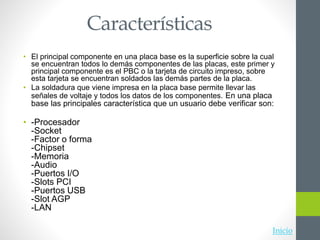 Características
• El principal componente en una placa base es la superficie sobre la cual
se encuentran todos lo demás componentes de las placas, este primer y
principal componente es el PBC o la tarjeta de circuito impreso, sobre
esta tarjeta se encuentran soldados las demás partes de la placa.
• La soldadura que viene impresa en la placa base permite llevar las
señales de voltaje y todos los datos de los componentes. En una placa
base las principales característica que un usuario debe verificar son:
• -Procesador
-Socket
-Factor o forma
-Chipset
-Memoria
-Audio
-Puertos I/O
-Slots PCI
-Puertos USB
-Slot AGP
-LAN
Inicio
 