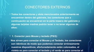 CONECTORES EXTERNOS
• Todos los conectores y slots mencionados anteriormente se
encuentran dentro del gabinete, los conectores que a
continuación se encuentran en la parte trasera del gabinete y
algunas tarjetas madres podrán tener o no tener algunos de
ellos:
• 1. Conector para Mouse y teclado (PS/2):
Nos sirven para conectar el Mouse y el Teclado, los conectores
son idénticos de modo que podemos conectar erróneamente
nuestros dispositivos, afortunadamente están coloreados, el
violeta es para conectar el teclado y el verde es para conectar el
 