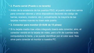 • 2. Puerto serial (Puede o no tenerlo)
• Antes de la existencia de los puertos PS/2, el puerto serial nos servia
para conectar ratones y otros dispositivos (lectores de código de
barras, scaners, modems, etc.), actualmente, la mayoría de las
tarjetas madres nuevas no traen este puerto
• 3. Conector para monitor (D-SUB de 15 pines)
• Si tu tarjeta madre trae video integrado traerá este conector, sino, el
conector vendrá en la tarjeta de video, pero a fin de cuentas toda
computadora lo tiene, y se puede identificar por el color azul. Nos
sirve para conectar el monitor a nuestra PC.
 