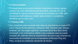 • 4. Puerto paralelo
• Principalmente se usa para conectar impresoras a nuestro equipo,
aunque hay otros dispositivos que se pueden conectar ahí. En la
actualidad la mayoría de las impresoras se conectan por USB, pero
impresoras matriciales aun utilizan este conector. Lo podemos
identificar por su color rosa.
• 5. Puertos USB
• Son conectores para conectar toda clase de dispositivos a nuestra PC
como: Discos Duros externos, memorias USB, cámaras web, Mouse,
teclados, etc. Sus siglas significan Universal Serial Bus (Bus Serial
Universal) y con universal se refiere a que cualquier cosa se puede
conectar ahí, además tiene la característica de que lo que conectes es
reconocido de inmediato por la computadora (el famoso Plug and
Play), aunque en ocasiones requerirás de drivers.
 