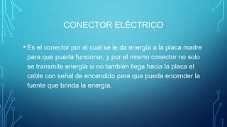 CONECTOR ELÉCTRICO
• Es el conector por el cual se le da energía a la placa madre
para que pueda funcionar, y por el mismo conector no solo
se transmite energía si no también llega hacia la placa el
cable con señal de encendido para que pueda encender la
fuente que brinda la energía.
 