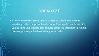 SOCALO ZIF
• El Zero Inserción Forcé (ZIF) es un tipo de zócalo que permite
insertar y quitar componentes sin hacer fuerza y de una forma fácil,
ya que lleva una palanca que impulsa todos los pines con la misma
presión, por lo que también evita que se dañen.
 