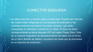 CONECTOR DISQUERA
• se utiliza para leer y escribir datos en disquetes. Pueden ser internas,
las cuales están integrados en una carcasa de ordenador y las
unidades externas que tienen su propia carcasa y que están
conectadas al ordenador a través de un cable. El disco de datos
correspondiente se llama disquete (FD del inglés Floppy Disk). Este
es un soporte magnético de almacenamiento de datos con la forma
de un disco flexible de plástico recubierto de metal que se encuentra
en un estuche de protección.
 