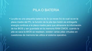PILA O BATERIA
• La pila es una pequeña batería de 3v (a veces 5v) la cual va en la
placa madre del PC, la función de la pila tipo botón es entregarle
energía continua a la placa madre para que almacene la información
de los BIOS y ser guardada en la memoria RAM CMOS, cuando la
pila se saca la BIOS se resetean, existen varias pilas virtuales en
cuestiones de memoria las utiliza el sistema operativo.
 