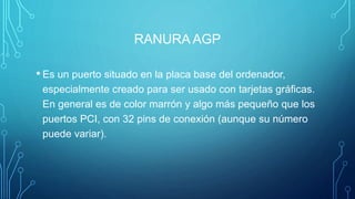 RANURA AGP
• Es un puerto situado en la placa base del ordenador,
especialmente creado para ser usado con tarjetas gráficas.
En general es de color marrón y algo más pequeño que los
puertos PCI, con 32 pins de conexión (aunque su número
puede variar).
 