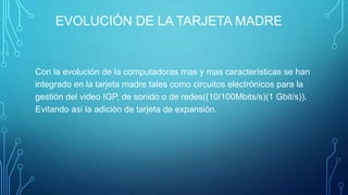 EVOLUCIÓN DE LA TARJETA MADRE
Con la evolución de la computadoras mas y mas características se han
integrado en la tarjeta madre tales como circuitos electrónicos para la
gestión del video IGP, de sonido o de redes((10/100Mbits/s)(1 Gbit/s)).
Evitando asi la adición de tarjeta de expansión.
 