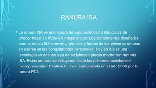 RANURA ISA
• La ranura ISA es una ranura de expansión de 16 bits capaz de
ofrecer hasta 16 MB/s a 8 megahercios. Los componentes diseñados
para la ranura ISA eran muy grandes y fueron de las primeras ranuras
en usarse en las computadoras personales. Hoy en día es una
tecnología en desuso y ya no se fabrican placas madre con ranuras
ISA. Estas ranuras se incluyeron hasta los primeros modelos del
microprocesador Pentium III. Fue reemplazada en el año 2000 por la
ranura PCI.
 