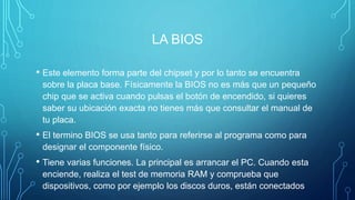 LA BIOS
• Este elemento forma parte del chipset y por lo tanto se encuentra
sobre la placa base. Físicamente la BIOS no es más que un pequeño
chip que se activa cuando pulsas el botón de encendido, si quieres
saber su ubicación exacta no tienes más que consultar el manual de
tu placa.
• El termino BIOS se usa tanto para referirse al programa como para
designar el componente físico.
• Tiene varias funciones. La principal es arrancar el PC. Cuando esta
enciende, realiza el test de memoria RAM y comprueba que
dispositivos, como por ejemplo los discos duros, están conectados
 