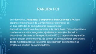 RANURA PCI
En informática, Peripheral Componente InterConnect o PCI (en
español: Interconexión de Componentes Periféricos), es
un bus estándar de computadoras para conectar
dispositivos periféricos directamente a la placa base. Estos dispositivos
pueden ser circuitos integrados ajustados en esta (los llamados
dispositivos planares en la especificación PCI) o tarjetas de expansión
que se ajustan en conectores. Es común en computadoras personales,
donde ha desplazado al ISA como bus estándar, pero también se
emplea en otro tipo de computadoras.
 