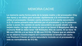 MEMORIA CACHE
La memoria cache forma parte de la tarjeta madre y del procesador (Hay
dos tipos) y se utiliza para acceder rápidamente a la información que
utiliza el procesador. Existen cache primario (L1) y cache secundario
(L2). El cache primario esta definido por el procesador y no lo podemos
quitar o poner. En cambio el cache secundario se puede añadir a la
tarjeta madre. La regla de mano es que si se tienen 8 Megabytes (Mb) de
memoria RAM se debe tener 128 Kilobytes (Kb) de cache. Si se tiene 16
Mb son 256 Kb y si se tiene 32 Mb son 512 Kb. Parece que en adelante
no se observa mucha mejoría al ir aumentando el tamaño del cache.
Los Pentium II tienen el cache secundario incluido en el procesador y
este es normalmente de 512 Kb.
 