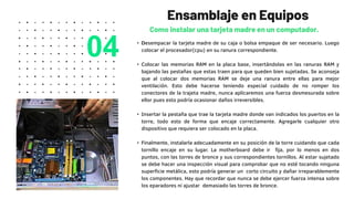 • Desempacar la tarjeta madre de su caja o bolsa empaque de ser necesario. Luego
colocar el procesador(cpu) en su ranura correspondiente.
• Colocar las memorias RAM en la placa base, insertándolas en las ranuras RAM y
bajando las pestañas que estas traen para que queden bien sujetadas. Se aconseja
que al colocar dos memorias RAM se deje una ranura entre ellas para mejor
ventilación. Esto debe hacerse teniendo especial cuidado de no romper los
conectores de la trajeta madre, nunca aplicaremos una fuerza desmesurada sobre
ellor pues esto podría ocasionar daños irreversibles.
• Insertar la pestaña que trae la tarjeta madre donde van indicados los puertos en la
torre, todo esto de forma que encaje correctamente. Agregarle cualquier otro
dispositivo que requiera ser colocado en la placa.
• Finalmente, instalarla adecuadamente en su posición de la torre cuidando que cada
tornillo encaje en su lugar. La motherboard debe ir fija, por lo menos en dos
puntos, con las torres de bronce y sus correspondientes tornillos. Al estar sujetado
se debe hacer una inspección visual para comprobar que no esté tocando ninguna
superficie metálica, esto podría generar un corto circuito y dañar irreparablemente
los componentes. Hay que recordar que nunca se debe ejercer fuerza intensa sobre
los eparadores ni ajustar demasiado las torres de bronce.
Ensamblaje en Equipos
Como instalar una tarjeta madre en un computador.
04
 