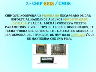 7.- Chip BIOS / CMOSChip que incorpora un programa encargado de dar soporte al manejo de algunos dispositivos de entrada y salida. Además conserva ciertos parámetros como el tipo de algunos discos duros, la fecha y hora del sistema, etc. los cuales guarda en una memoria del tipo CMOS, de muy bajo consumo y que es mantenida con una pila.
