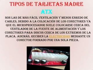 TIPOS DE TARJETAS MADREATXson las de más fácil ventilación y menos enredo de cables, debido a la colocación de los conectores ya que el microprocesador suele colocarse cerca del ventilador de la fuente de alimentación y los conectores para discos cerca de los extremos de la placa. Además, reciben la electricidad mediante un conector formado por una sola pieza. 