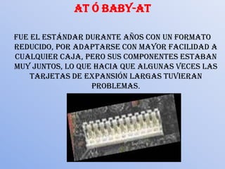 AT ó Baby-ATFue el estándar durante años con un formato reducido, por adaptarse con mayor facilidad a cualquier caja, pero sus componentes estaban muy juntos, lo que hacia que algunas veces las tarjetas de expansión largas tuvieran problemas.