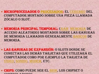 Microprocesador o Procesador:el cerebro del computador montado sobre una pieza llamada zócalo o slot.Memoria principal temporal: (RAMMemoria de acceso aleatorio) montados sobre las ranuras de memoria llamados generalmente bancos de memoria.Las ranuras de expansión:o slots donde se conectan las demás tarjetas que utilizará el computador como por ejemplo la tarjeta de video, sonido, modem, etc.Chips:como puede ser el BIOS, los Chipset o controladores.