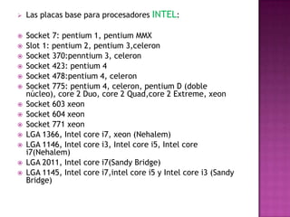    Las placas base para procesadores INTEL:

   Socket 7: pentium 1, pentium MMX
   Slot 1: pentium 2, pentium 3,celeron
   Socket 370:penntium 3, celeron
   Socket 423: pentium 4
   Socket 478:pentium 4, celeron
   Socket 775: pentium 4, celeron, pentium D (doble
    núcleo), core 2 Duo, core 2 Quad,core 2 Extreme, xeon
   Socket 603 xeon
   Socket 604 xeon
   Socket 771 xeon
   LGA 1366, Intel core i7, xeon (Nehalem)
   LGA 1146, Intel core i3, Intel core i5, Intel core
    i7(Nehalem)
   LGA 2011, Intel core i7(Sandy Bridge)
   LGA 1145, Intel core i7,intel core i5 y Intel core i3 (Sandy
    Bridge)
 