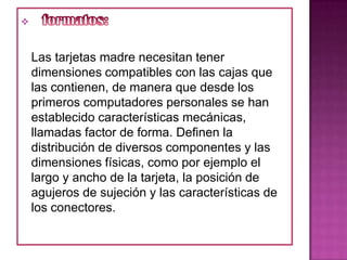



    Las tarjetas madre necesitan tener
    dimensiones compatibles con las cajas que
    las contienen, de manera que desde los
    primeros computadores personales se han
    establecido características mecánicas,
    llamadas factor de forma. Definen la
    distribución de diversos componentes y las
    dimensiones físicas, como por ejemplo el
    largo y ancho de la tarjeta, la posición de
    agujeros de sujeción y las características de
    los conectores.
 