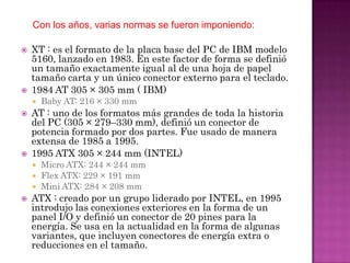 Con los años, varias normas se fueron imponiendo:

   XT : es el formato de la placa base del PC de IBM modelo
    5160, lanzado en 1983. En este factor de forma se definió
    un tamaño exactamente igual al de una hoja de papel
    tamaño carta y un único conector externo para el teclado.
   1984 AT 305 × 305 mm ( IBM)
       Baby AT: 216 × 330 mm
   AT : uno de los formatos más grandes de toda la historia
    del PC (305 × 279–330 mm), definió un conector de
    potencia formado por dos partes. Fue usado de manera
    extensa de 1985 a 1995.
   1995 ATX 305 × 244 mm (INTEL)
     Micro ATX: 244 × 244 mm
     Flex ATX: 229 × 191 mm
     Mini ATX: 284 × 208 mm
   ATX : creado por un grupo liderado por INTEL, en 1995
    introdujo las conexiones exteriores en la forma de un
    panel I/O y definió un conector de 20 pines para la
    energía. Se usa en la actualidad en la forma de algunas
    variantes, que incluyen conectores de energía extra o
    reducciones en el tamaño.
 