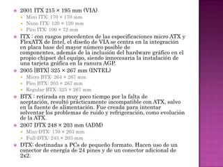    2001 ITX 215 × 195 mm (VIA)
     Mini ITX: 170 × 170 mm
     Nano ITX: 120 × 120 mm
     Pico ITX: 100 × 72 mm
   ITX : con rasgos procedentes de las especificaciones micro ATX y
    FlexATX de Intel, el diseño de VIA se centra en la integración
    en placa base del mayor número posible de
    componentes, además de la inclusión del hardware gráfico en el
    propio chipset del equipo, siendo innecesaria la instalación de
    una tarjeta gráfica en la ranura AGP.
   2005 [BTX] 325 × 267 mm (INTEL)
     Micro BTX: 264 × 267 mm
     Pico BTX: 203 × 267 mm
     Regular BTX: 325 × 267 mm
   BTX : retirada en muy poco tiempo por la falta de
    aceptación, resultó prácticamente incompatible con ATX, salvo
    en la fuente de alimentación. Fue creada para intentar
    solventar los problemas de ruido y refrigeración, como evolución
    de la ATX.
   2007 DTX 248 × 203 mm (ADM)
     Mini-DTX: 170 × 203 mm
     Full-DTX: 243 × 203 mm
   DTX: destinadas a PCs de pequeño formato. Hacen uso de un
    conector de energía de 24 pines y de un conector adicional de
    2x2.
 