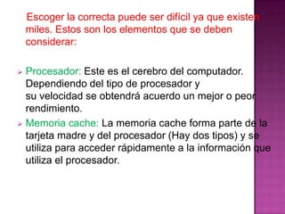 Escoger la correcta puede ser difícil ya que existen
    miles. Estos son los elementos que se deben
    considerar:

 Procesador: Este es el cerebro del computador.
  Dependiendo del tipo de procesador y
  su velocidad se obtendrá acuerdo un mejor o peor
  rendimiento.
 Memoria cache: La memoria cache forma parte de la
  tarjeta madre y del procesador (Hay dos tipos) y se
  utiliza para acceder rápidamente a la información que
  utiliza el procesador.
 