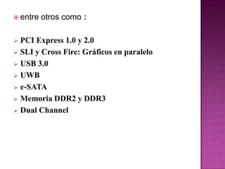  entre   otros como :

 PCI Express 1.0 y 2.0
 SLI y Cross Fire: Gráficos en paralelo
 USB 3.0
 UWB
 e-SATA
 Memoria DDR2 y DDR3
 Dual Channel
 