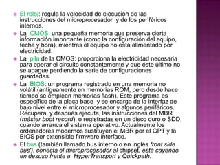    El reloj: regula la velocidad de ejecución de las
    instrucciones del microprocesador y de los periféricos
    internos.
   La CMOS: una pequeña memoria que preserva cierta
    información importante (como la configuración del equipo,
    fecha y hora), mientras el equipo no está alimentado por
    electricidad.
   La pila de la CMOS: proporciona la electricidad necesaria
    para operar el circuito constantemente y que éste último no
    se apague perdiendo la serie de configuraciones
    guardadas.
   La BIOS: un programa registrado en una memoria no
    volátil (antiguamente en memorias ROM, pero desde hace
    tiempo se emplean memorias flash). Este programa es
    específico de la placa base y se encarga de la interfaz de
    bajo nivel entre el microprocesador y algunos periféricos.
    Recupera, y después ejecuta, las instrucciones del MBR
    (máster boot record), o registradas en un disco duro o SDD,
    cuando arranca el sistema operativo. Actualmente los
    ordenadores modernos sustituyen el MBR por el GPT y la
    BIOS por extensible firmware interface.
   El bus (también llamado bus interno o en inglés front side
    bus'): conecta el microprocesador al chipset, está cayendo
    en desuso frente a HyperTransport y Quickpath.
 