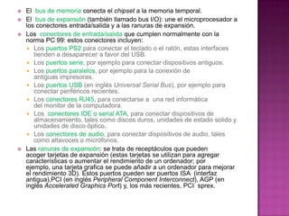    El bus de memoria conecta el chipset a la memoria temporal.
   El bus de expansión (también llamado bus I/O): une el microprocesador a
    los conectores entrada/salida y a las ranuras de expansión.
   Los conectores de entrada/salida que cumplen normalmente con la
    norma PC 99: estos conectores incluyen:
     Los puertos PS2 para conectar el teclado o el ratón, estas interfaces
        tienden a desaparecer a favor del USB.
     Los puertos serie, por ejemplo para conectar dispositivos antiguos.
     Los puertos paralelos, por ejemplo para la conexión de
        antiguas impresoras.
     Los puertos USB (en inglés Universal Serial Bus), por ejemplo para
        conectar periféricos recientes.
     Los conectores RJ45, para conectarse a una red informática
        del monitor de la computadora.
     Los conectores IDE o serial ATA, para conectar dispositivos de
        almacenamiento, tales como discos duros, unidades de estado solido y
        unidades de disco óptico.
     Los conectores de audio, para conectar dispositivos de audio, tales
        como altavoces o micrófonos.
   Las ranuras de expansión: se trata de receptáculos que pueden
    acoger tarjetas de expansión (estas tarjetas se utilizan para agregar
    características o aumentar el rendimiento de un ordenador; por
    ejemplo, una tarjeta grafica se puede añadir a un ordenador para mejorar
    el rendimiento 3D). Estos puertos pueden ser puertos ISA (interfaz
    antigua),PCI (en inglés Peripheral Component Interconnect), AGP (en
    inglés Accelerated Graphics Port) y, los más recientes, PCI sprex.
 