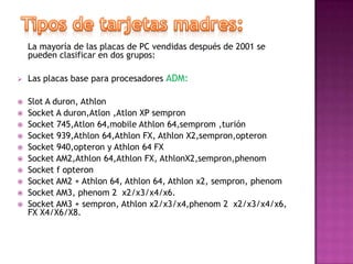 La mayoría de las placas de PC vendidas después de 2001 se
    pueden clasificar en dos grupos:

   Las placas base para procesadores ADM:

   Slot A duron, Athlon
   Socket A duron,Atlon ,Atlon XP sempron
   Socket 745,Atlon 64,mobile Athlon 64,semprom ,turión
   Socket 939,Athlon 64,Athlon FX, Athlon X2,sempron,opteron
   Socket 940,opteron y Athlon 64 FX
   Socket AM2,Athlon 64,Athlon FX, AthlonX2,sempron,phenom
   Socket f opteron
   Socket AM2 + Athlon 64, Athlon 64, Athlon x2, sempron, phenom
   Socket AM3, phenom 2 x2/x3/x4/x6.
   Socket AM3 + sempron, Athlon x2/x3/x4,phenom 2 x2/x3/x4/x6,
    FX X4/X6/X8.
 