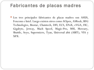 Fabricantes de placas madres

 Los tres principales fabricantes de placas madres son ASUS,
  Foxconn e Intel. Luego existen otros como AOpen, ASRock, BFG
  Technologies, Biostar, Chaintech, DFI, ECS, EPoX, eVGA, FIC,
  Gigabyte, Jetway, Mach Speed, Magic-Pro, MSI, Mercury,
  Shuttle, Soyo, Supermicro, Tyan, Universal abit (ABIT), VIA y
  XFX.
 