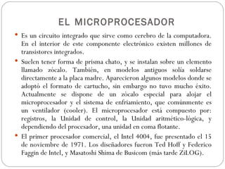 EL MICROPROCESADOR
 Es un circuito integrado que sirve como cerebro de la computadora.
  En el interior de este componente electrónico existen millones de
  transistores integrados.
 Suelen tener forma de prisma chato, y se instalan sobre un elemento
  llamado zócalo. También, en modelos antiguos solía soldarse
  directamente a la placa madre. Aparecieron algunos modelos donde se
  adoptó el formato de cartucho, sin embargo no tuvo mucho éxito.
  Actualmente se dispone de un zócalo especial para alojar el
  microprocesador y el sistema de enfriamiento, que comúnmente es
  un ventilador (cooler). El microprocesador está compuesto por:
  registros, la Unidad de control, la Unidad aritmético-lógica, y
  dependiendo del procesador, una unidad en coma flotante.
 El primer procesador comercial, el Intel 4004, fue presentado el 15
  de noviembre de 1971. Los diseñadores fueron Ted Hoff y Federico
  Faggin de Intel, y Masatoshi Shima de Busicom (más tarde ZiLOG).
 
