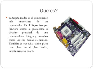 Que es?
 La tarjeta madre es el componente
  más      importante      de    un
  computador. Es el dispositivo que
  funciona como la plataforma o
  circuito principal de una
  computadora, integra y coordina
  todos los sus demás elementos.
  También es conocida como placa
  base, placa central, placa madre,
  tarjeta madre o Board.
 