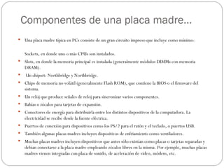 Componentes de una placa madre…
   Una placa madre típica en PCs consiste de un gran circuito impreso que incluye como mínimo:

    Sockets, en donde uno o más CPUs son instalados.
   Slots, en donde la memoria principal es instalada (generalmente módulos DIMMs con memoria
    DRAM).
   Un chipset: Northbridge y Northbridge.
   Chips de memoria no volátil (generalmente Flash ROM), que contiene la BIOS o el firmware del
    sistema.
   Un reloj que produce señales de reloj para sincronizar varios componentes.
   Bahías o zócalos para tarjetas de expansión.
   Conectores de energía para distribuirla entre los distintos dispositivos de la computadora. La
    electricidad se recibe desde la fuente eléctrica.
   Puertos de conexión para dispositivos como los PS/2 para el ratón y el teclado, o puertos USB.
   También algunas placas madres incluyen dispositivos de enfriamiento como ventiladores.
   Muchas placas madres incluyen dispositivos que antes sólo existían como placas o tarjetas separadas y
    debían conectarse a la placa madre empleando zócalos libres en la misma. Por ejemplo, muchas placas
    madres vienen integradas con placa de sonido, de aceleración de video, módem, etc.
 