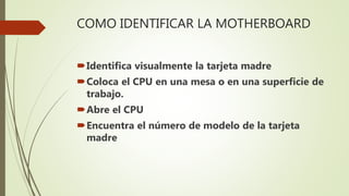 COMO IDENTIFICAR LA MOTHERBOARD
Identifica visualmente la tarjeta madre
Coloca el CPU en una mesa o en una superficie de
trabajo.
Abre el CPU
Encuentra el número de modelo de la tarjeta
madre
 
