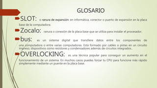 GLOSARIO
SLOT: o ranura de expansión: en informática, conector o puerto de expansión en la placa
base de la computadora.
Zocalo: ranura o conexión de la placa base que se utiliza para instalar el procesador.
bus: es un sistema digital que transfiere datos entre los componentes de
una computadora o entre varias computadoras. Está formado por cables o pistas en un circuito
impreso, dispositivos como resistores y condensadores además de circuitos integrados..
OVERLOCKING: es una técnica popular para conseguir un aumento en el
funcionamiento de un sistema. En muchos casos puedes forzar tu CPU para funcione más rápido
simplemente mediante un puente en la placa base.
 