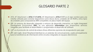 GLOSARIO PARTE 2
 ATA: AT Attachment o ATA/ATAPI)ATA, AT Attachment o ATA/ATAPI es el viejo nombre para una
interfaz utilizada para conectar dispositivos como discos duros, unidades de CD-ROM y otros tipos
de unidades para computadoras IBM compatible a la placa madre del equipo.
 IDE: Un entorno de desarrollo integrado o entorno de desarrollo interactivo, en inglés Integrated
Development Environment (IDE), es una aplicación informática que proporciona servicios
integrales para facilitarle al desarrollador o programador el desarrollo de software
 LCP: es el protocolo de control de enlace ofrece diferentes opciones de encapsulación para ppp
 SPI: (del inglés Serial Peripheral Interface) es un estándar de comunicaciones, usado principalmente
para la transferencia de información entre circuitos integrados en equipos electrónicos
 