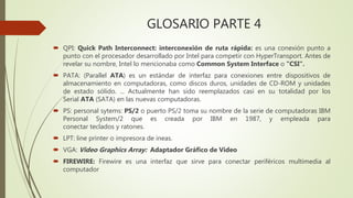 GLOSARIO PARTE 4
 QPI: Quick Path Interconnect: interconexión de ruta rápida: es una conexión punto a
punto con el procesador desarrollado por Intel para competir con HyperTransport. Antes de
revelar su nombre, Intel lo mencionaba como Common System Interface o "CSI“.
 PATA: (Parallel ATA) es un estándar de interfaz para conexiones entre dispositivos de
almacenamiento en computadoras, como discos duros, unidades de CD-ROM y unidades
de estado sólido. ... Actualmente han sido reemplazados casi en su totalidad por los
Serial ATA (SATA) en las nuevas computadoras.
 PS: personal sytems: PS/2 o puerto PS/2 toma su nombre de la serie de computadoras IBM
Personal System/2 que es creada por IBM en 1987, y empleada para
conectar teclados y ratones.
 LPT: line printer o impresora de ineas.
 VGA: Video Graphics Array: Adaptador Gráfico de Video
 FIREWIRE: Firewire es una interfaz que sirve para conectar periféricos multimedia al
computador
 