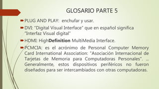 GLOSARIO PARTE 5
PLUG AND PLAY: enchufar y usar.
DVI: “Digital Visual Interface” que en español significa
“Interfaz Visual digital”
HDMI: HighDefinition MultiMedia Interface.
PCMCIA: es el acrónimo de Personal Computer Memory
Card International Association: "Asociación Internacional de
Tarjetas de Memoria para Computadoras Personales". ...
Generalmente, estos dispositivos periféricos no fueron
diseñados para ser intercambiados con otras computadoras.
 