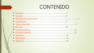 CONTENIDO
 Sinónimos…………………………………………………………………………………………….4
 Concepto……………………………………………………………………………......................6
 Funciones de la motherboard………………………………………………………………………………………..7
 Componentes………………………………………………………………………………………8
 Tipos de placa base…………………………………………………………………………………………………..9
 El chipset…………………………………………………………………………………………….10
 Conectores internos……………………………………………………………………………………………….11
 Conectores externos………………………………………………………………………………………………12
 Fabricantes ………………………………………………………………………………………….13
 Identificación………………………………………………………………………………………..14
 Diferencias……………………………………………………………………………………………15
 