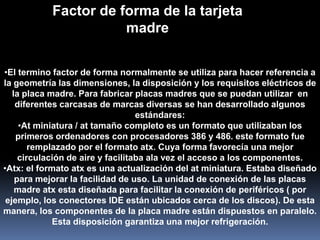 Factor de forma de la tarjeta
                      madre


•El termino factor de forma normalmente se utiliza para hacer referencia a
la geometría las dimensiones, la disposición y los requisitos eléctricos de
   la placa madre. Para fabricar placas madres que se puedan utilizar en
    diferentes carcasas de marcas diversas se han desarrollado algunos
                                   estándares:
     •At miniatura / at tamaño completo es un formato que utilizaban los
    primeros ordenadores con procesadores 386 y 486. este formato fue
        remplazado por el formato atx. Cuya forma favorecía una mejor
     circulación de aire y facilitaba ala vez el acceso a los componentes.
•Atx: el formato atx es una actualización del at miniatura. Estaba diseñado
    para mejorar la facilidad de uso. La unidad de conexión de las placas
    madre atx esta diseñada para facilitar la conexión de periféricos ( por
 ejemplo, los conectores IDE están ubicados cerca de los discos). De esta
manera, los componentes de la placa madre están dispuestos en paralelo.
             Esta disposición garantiza una mejor refrigeración.
 