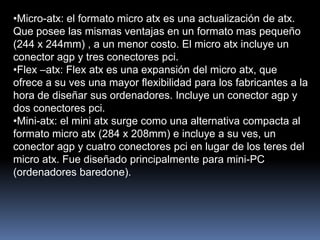 •Micro-atx: el formato micro atx es una actualización de atx.
Que posee las mismas ventajas en un formato mas pequeño
(244 x 244mm) , a un menor costo. El micro atx incluye un
conector agp y tres conectores pci.
•Flex –atx: Flex atx es una expansión del micro atx, que
ofrece a su ves una mayor flexibilidad para los fabricantes a la
hora de diseñar sus ordenadores. Incluye un conector agp y
dos conectores pci.
•Mini-atx: el mini atx surge como una alternativa compacta al
formato micro atx (284 x 208mm) e incluye a su ves, un
conector agp y cuatro conectores pci en lugar de los teres del
micro atx. Fue diseñado principalmente para mini-PC
(ordenadores baredone).
 