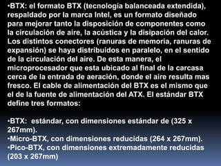 •BTX: el formato BTX (tecnología balanceada extendida),
respaldado por la marca Intel, es un formato diseñado
para mejorar tanto la disposición de componentes como
la circulación de aire, la acústica y la disipación del calor.
Los distintos conectores (ranuras de memoria, ranuras de
expansión) se haya distribuidos en paralelo, en el sentido
de la circulación del aire. De esta manera, el
microprocesador que esta ubicado al final de la carcasa
cerca de la entrada de aeración, donde el aire resulta mas
fresco. El cable de alimentación del BTX es el mismo que
el de la fuente de alimentación del ATX. El estándar BTX
define tres formatos:

•BTX: estándar, con dimensiones estándar de (325 x
267mm).
•Micro-BTX, con dimensiones reducidas (264 x 267mm).
•Pico-BTX, con dimensiones extremadamente reducidas
(203 x 267mm)
 