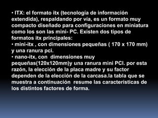 • ITX: el formato itx (tecnología de información
extendida), respaldando por vía, es un formato muy
compacto diseñado para configuraciones en miniatura
como los son las mini- PC. Existen dos tipos de
formatos itx principales:
• mini-itx , con dimensiones pequeñas ( 170 x 170 mm)
y una ranura pci.
• nano-itx, con dimensiones muy
pequeñas(120x120mm)y una ranura mini PCI. por esta
razón, la elección de la placa madre y su factor
dependen de la elección de la carcasa.la tabla que se
muestra a continuación resume las características de
los distintos factores de forma.
 