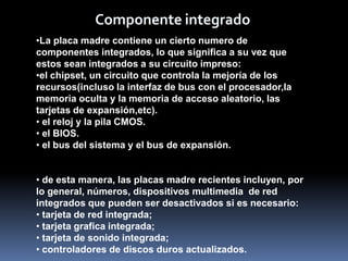 Componente integrado
•La placa madre contiene un cierto numero de
componentes integrados, lo que significa a su vez que
estos sean integrados a su circuito impreso:
•el chipset, un circuito que controla la mejoría de los
recursos(incluso la interfaz de bus con el procesador,la
memoria oculta y la memoria de acceso aleatorio, las
tarjetas de expansión,etc).
• el reloj y la pila CMOS.
• el BIOS.
• el bus del sistema y el bus de expansión.


• de esta manera, las placas madre recientes incluyen, por
lo general, números, dispositivos multimedia de red
integrados que pueden ser desactivados si es necesario:
• tarjeta de red integrada;
• tarjeta grafica integrada;
• tarjeta de sonido integrada;
• controladores de discos duros actualizados.
 